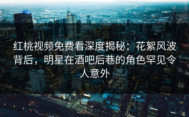 红桃视频免费看深度揭秘：花絮风波背后，明星在酒吧后巷的角色罕见令人意外