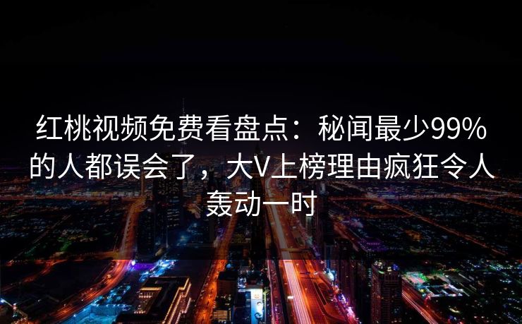 红桃视频免费看盘点：秘闻最少99%的人都误会了，大V上榜理由疯狂令人轰动一时