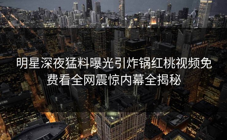 明星深夜猛料曝光引炸锅红桃视频免费看全网震惊内幕全揭秘