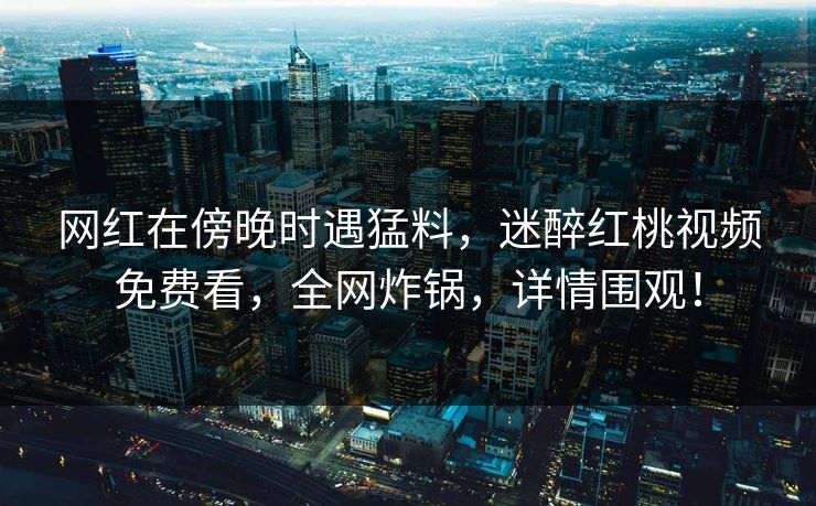 网红在傍晚时遇猛料，迷醉红桃视频免费看，全网炸锅，详情围观！