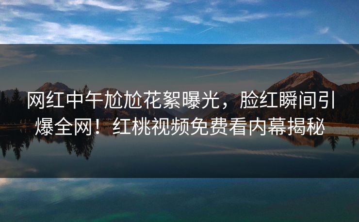 网红中午尬尬花絮曝光，脸红瞬间引爆全网！红桃视频免费看内幕揭秘