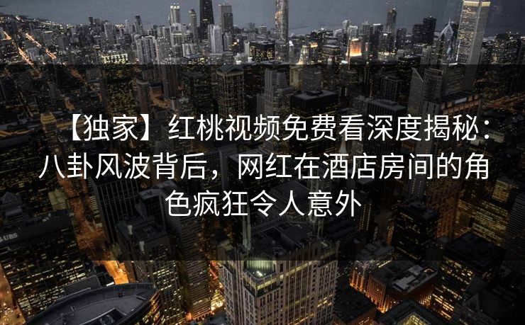 【独家】红桃视频免费看深度揭秘：八卦风波背后，网红在酒店房间的角色疯狂令人意外