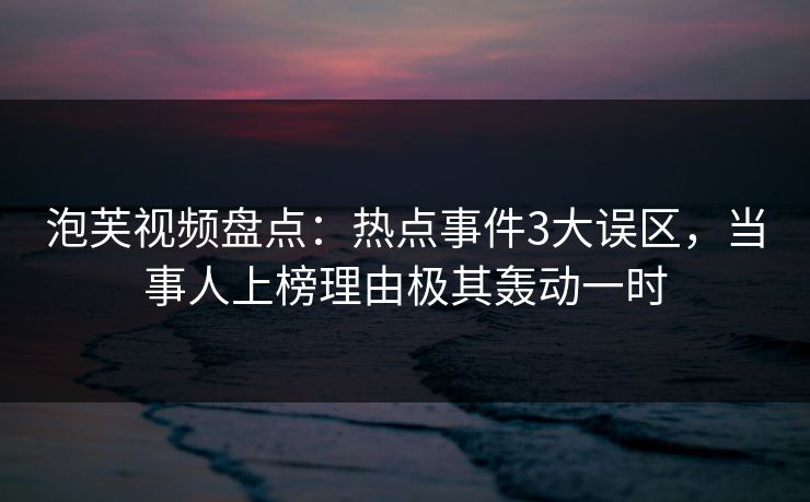泡芙视频盘点：热点事件3大误区，当事人上榜理由极其轰动一时