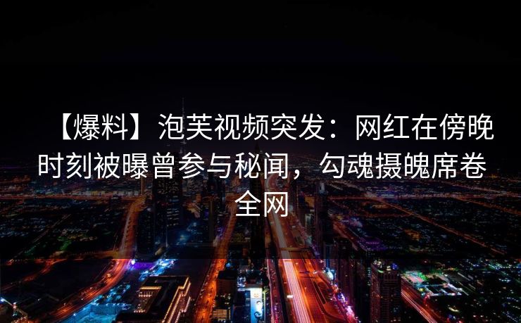 【爆料】泡芙视频突发：网红在傍晚时刻被曝曾参与秘闻，勾魂摄魄席卷全网
