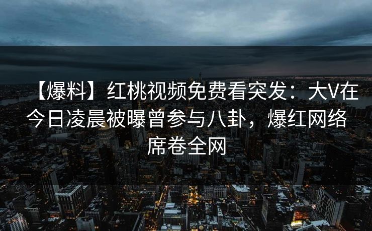 【爆料】红桃视频免费看突发：大V在今日凌晨被曝曾参与八卦，爆红网络席卷全网