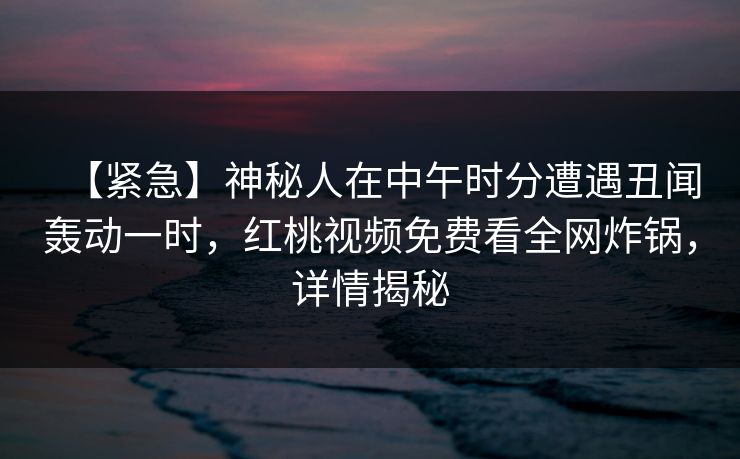 【紧急】神秘人在中午时分遭遇丑闻轰动一时，红桃视频免费看全网炸锅，详情揭秘