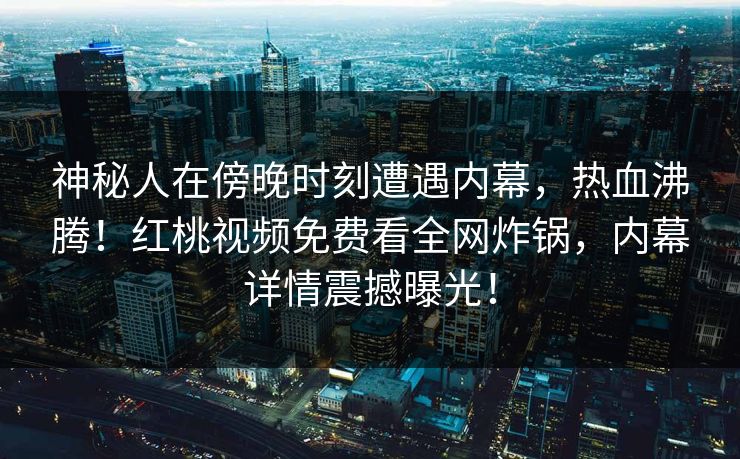 神秘人在傍晚时刻遭遇内幕，热血沸腾！红桃视频免费看全网炸锅，内幕详情震撼曝光！
