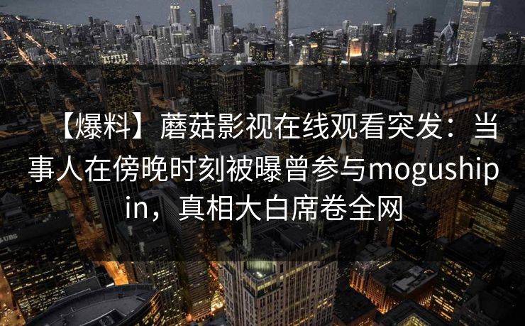 【爆料】蘑菇影视在线观看突发：当事人在傍晚时刻被曝曾参与mogushipin，真相大白席卷全网