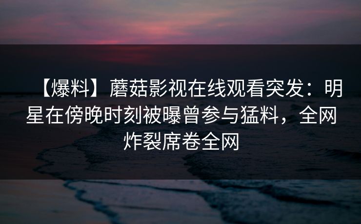 【爆料】蘑菇影视在线观看突发：明星在傍晚时刻被曝曾参与猛料，全网炸裂席卷全网