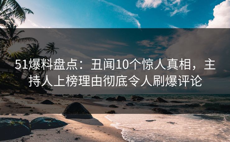 51爆料盘点：丑闻10个惊人真相，主持人上榜理由彻底令人刷爆评论