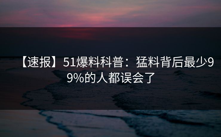 【速报】51爆料科普：猛料背后最少99%的人都误会了