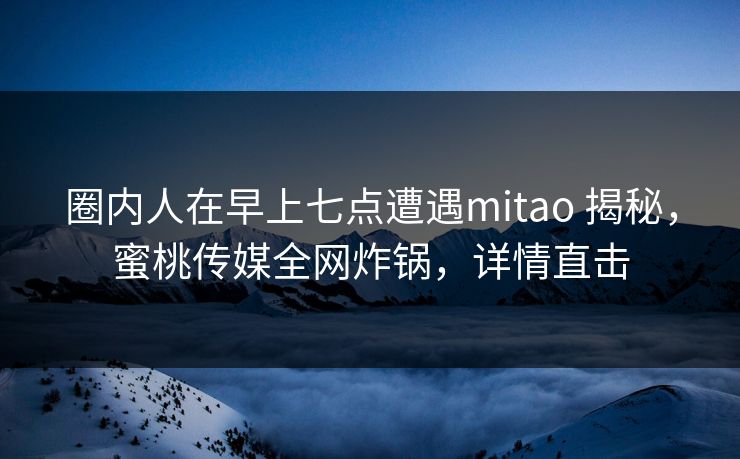 圈内人在早上七点遭遇mitao 揭秘，蜜桃传媒全网炸锅，详情直击
