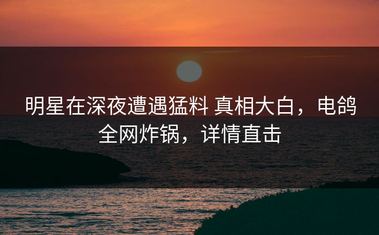 明星在深夜遭遇猛料 真相大白，电鸽全网炸锅，详情直击