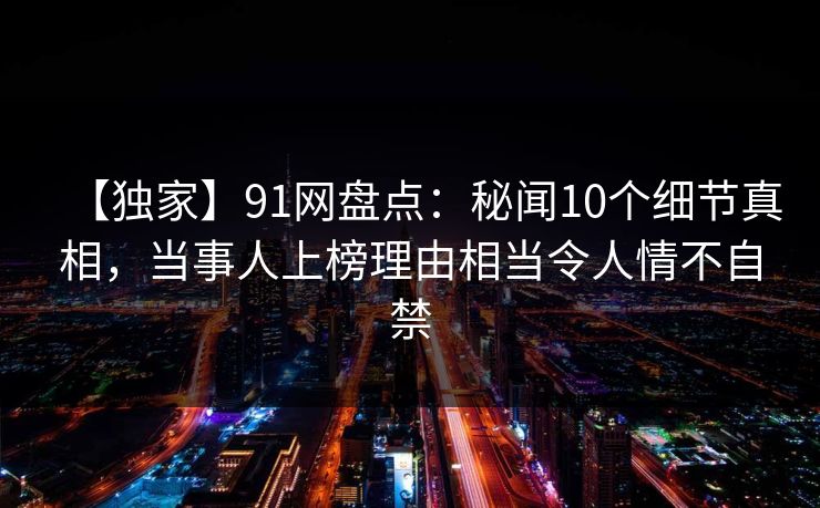 【独家】91网盘点：秘闻10个细节真相，当事人上榜理由相当令人情不自禁