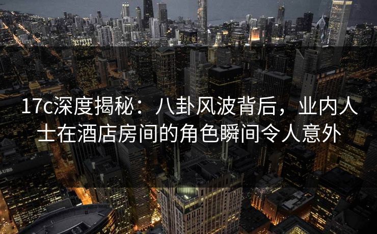 17c深度揭秘：八卦风波背后，业内人士在酒店房间的角色瞬间令人意外
