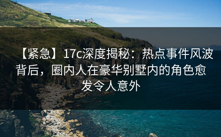【紧急】17c深度揭秘：热点事件风波背后，圈内人在豪华别墅内的角色愈发令人意外