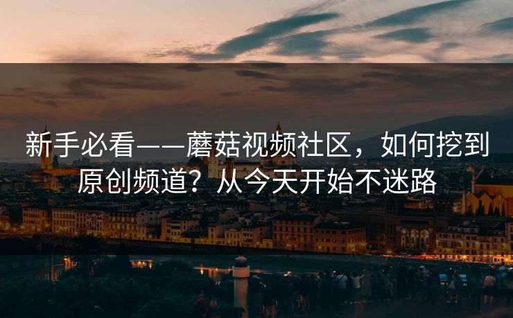 新手必看——蘑菇视频社区,如何挖到原创频道?从今天开始不迷路 新手必看——蘑菇视频社区,如何挖到原创频道?从今天开始不迷路