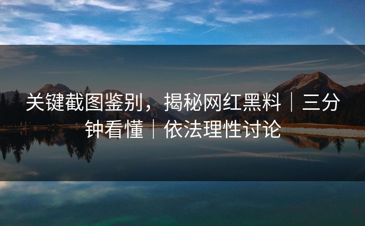 关键截图鉴别，揭秘网红黑料｜三分钟看懂｜依法理性讨论
