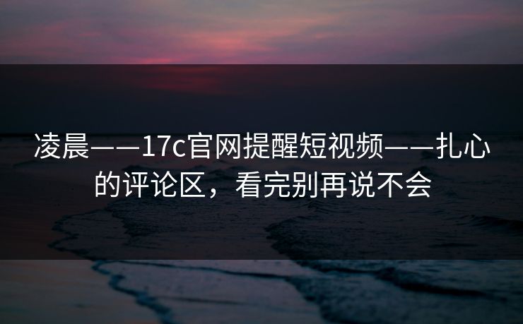 凌晨——17c官网提醒短视频——扎心的评论区，看完别再说不会