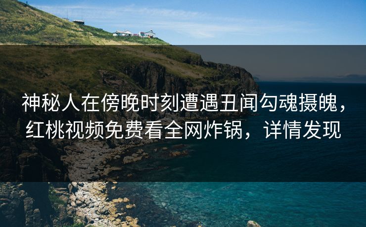 神秘人在傍晚时刻遭遇丑闻勾魂摄魄，红桃视频免费看全网炸锅，详情发现