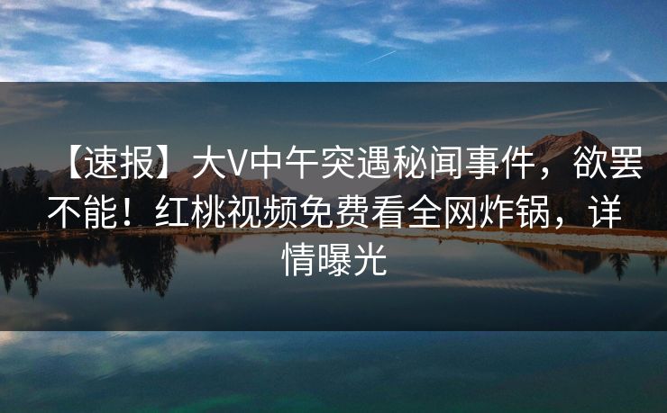 【速报】大V中午突遇秘闻事件，欲罢不能！红桃视频免费看全网炸锅，详情曝光