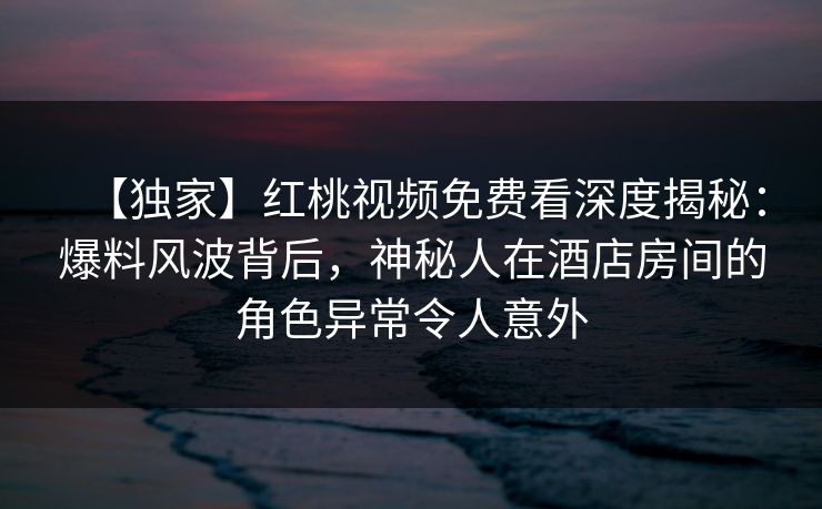 【独家】红桃视频免费看深度揭秘：爆料风波背后，神秘人在酒店房间的角色异常令人意外