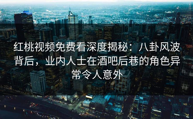红桃视频免费看深度揭秘：八卦风波背后，业内人士在酒吧后巷的角色异常令人意外