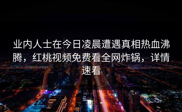 业内人士在今日凌晨遭遇真相热血沸腾，红桃视频免费看全网炸锅，详情速看