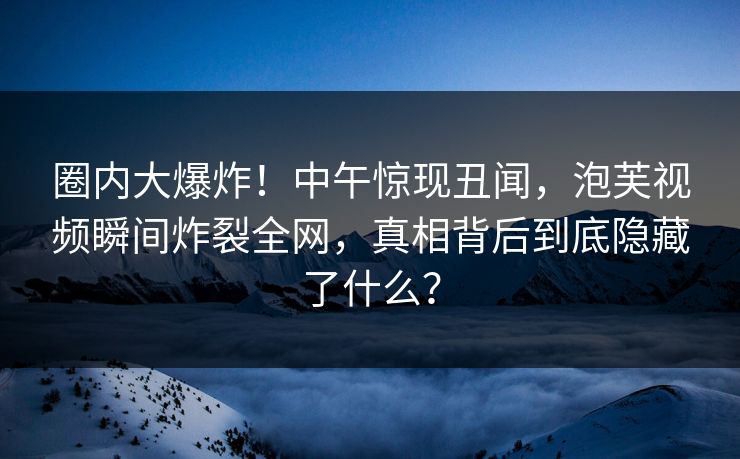 圈内大爆炸！中午惊现丑闻，泡芙视频瞬间炸裂全网，真相背后到底隐藏了什么？
