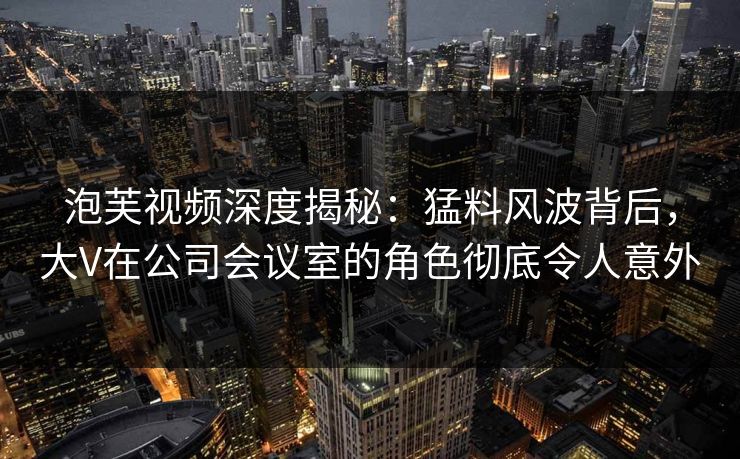 泡芙视频深度揭秘：猛料风波背后，大V在公司会议室的角色彻底令人意外