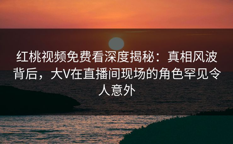 红桃视频免费看深度揭秘：真相风波背后，大V在直播间现场的角色罕见令人意外