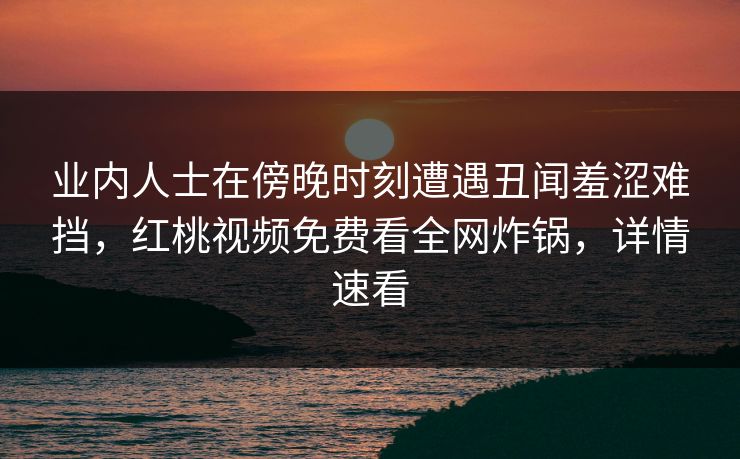 业内人士在傍晚时刻遭遇丑闻羞涩难挡，红桃视频免费看全网炸锅，详情速看