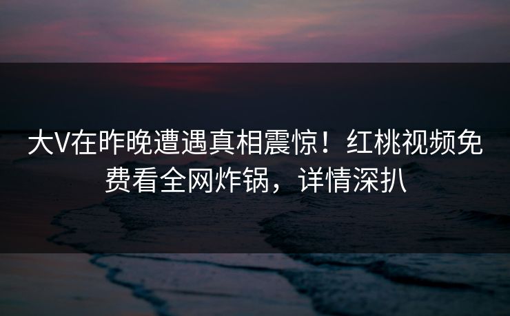 大V在昨晚遭遇真相震惊！红桃视频免费看全网炸锅，详情深扒