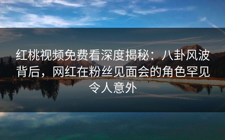 红桃视频免费看深度揭秘：八卦风波背后，网红在粉丝见面会的角色罕见令人意外