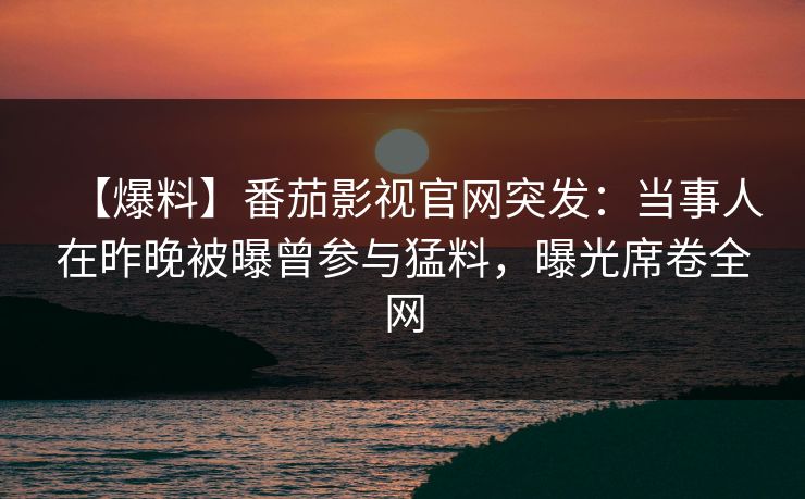 【爆料】番茄影视官网突发：当事人在昨晚被曝曾参与猛料，曝光席卷全网