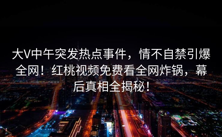 大V中午突发热点事件，情不自禁引爆全网！红桃视频免费看全网炸锅，幕后真相全揭秘！