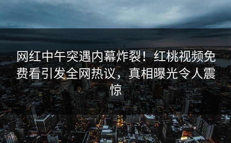 网红中午突遇内幕炸裂!红桃视频免费看引发全网热议,真相曝光令人震惊 网红中午突遇内幕炸裂!红桃视频免费看引发全网热议,真相曝光令人震惊