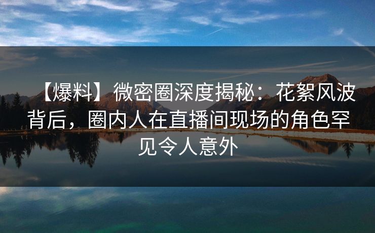 【爆料】微密圈深度揭秘：花絮风波背后，圈内人在直播间现场的角色罕见令人意外