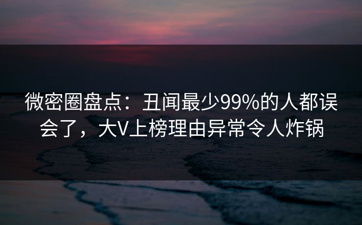 微密圈盘点：丑闻最少99%的人都误会了，大V上榜理由异常令人炸锅