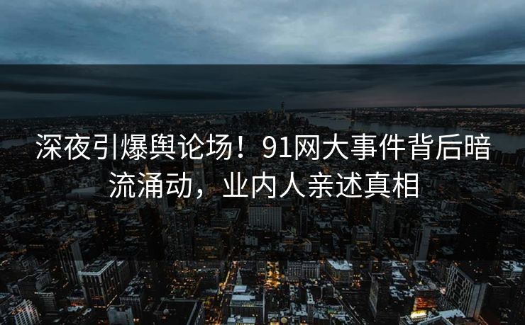 深夜引爆舆论场！91网大事件背后暗流涌动，业内人亲述真相