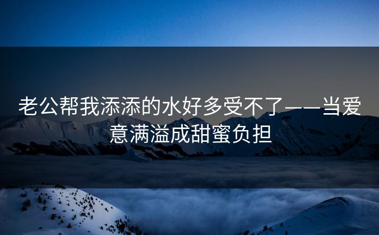 老公帮我添添的水好多受不了——当爱意满溢成甜蜜负担 老公帮我添添的水好多受不了——当爱意满溢成甜蜜负担