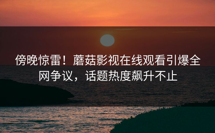 傍晚惊雷！蘑菇影视在线观看引爆全网争议，话题热度飙升不止