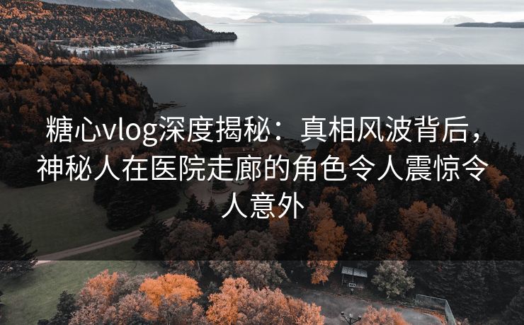 糖心vlog深度揭秘：真相风波背后，神秘人在医院走廊的角色令人震惊令人意外