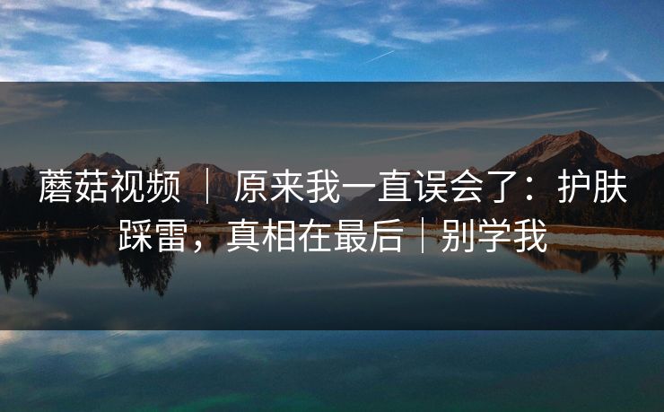 蘑菇视频 ｜ 原来我一直误会了：护肤踩雷，真相在最后｜别学我