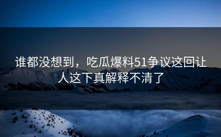 谁都没想到,吃瓜爆料51争议这回让人这下真解释不清了 谁都没想到,吃瓜爆料51争议这回让人这下真解释不清了