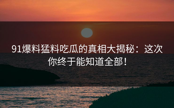 91爆料猛料吃瓜的真相大揭秘：这次你终于能知道全部！