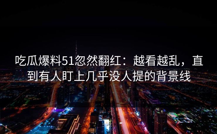 吃瓜爆料51忽然翻红：越看越乱，直到有人盯上几乎没人提的背景线