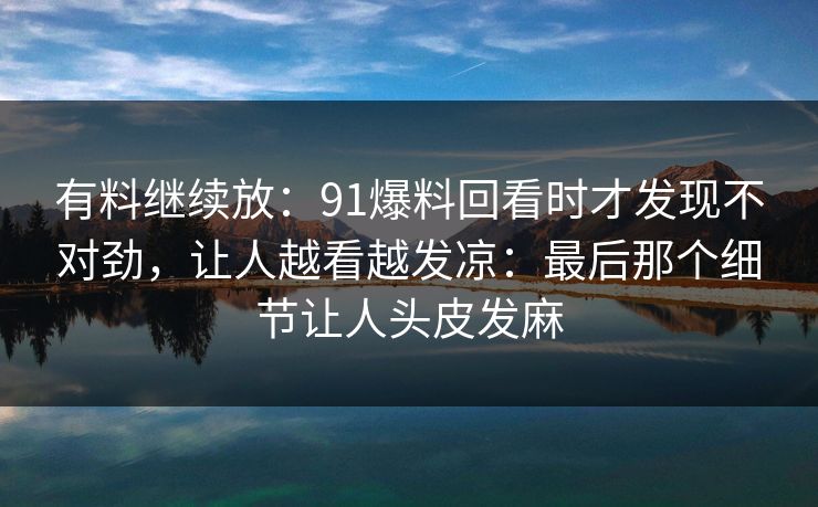 有料继续放：91爆料回看时才发现不对劲，让人越看越发凉：最后那个细节让人头皮发麻